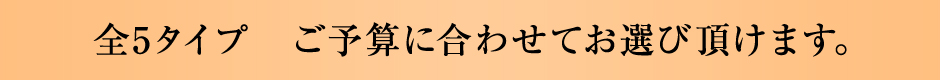 全5タイプ　ご予算に合わせてお選び頂けます。