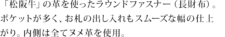 「松阪牛」の革を使ったラウンドファスナー（長財布）。ポケットが多く、お札の出し入れもスムーズな幅の仕上がり。内側は全てヌメ革を使用。