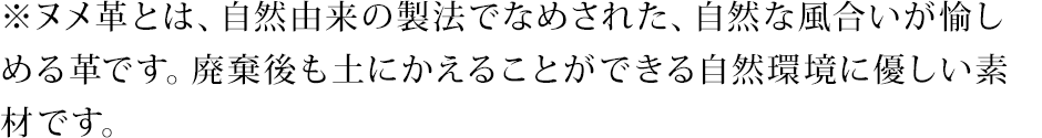 ※ヌメ革とは、自然由来の製法でなめされた、自然な風合いが愉しめる革です。廃棄後も土にかえることができる自然環境に優しい素材です。