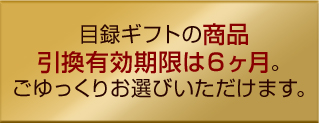 目録ギフトの商品引換有効期限は６ヶ月。ごゆっくりお選びいただけます。